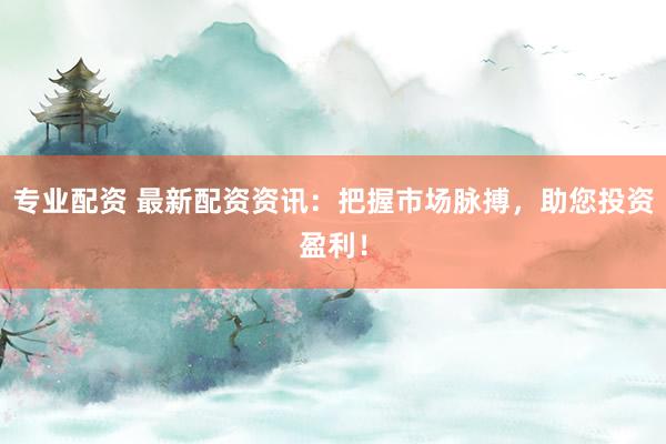 专业配资 最新配资资讯:把握市场脉搏,助您投资盈利!