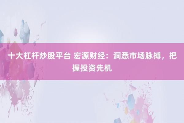 十大杠杆炒股平台 宏源财经:洞悉市场脉搏,把握投资先机