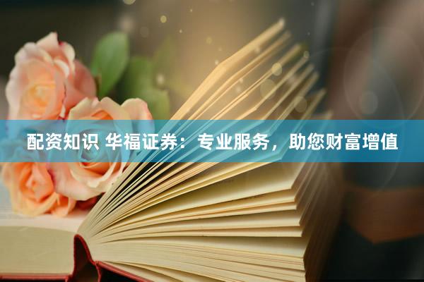 配资知识 华福证券:专业服务,助您财富增值