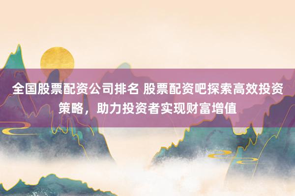 全国股票配资公司排名 股票配资吧探索高效投资策略,助力投资者实现财富增值