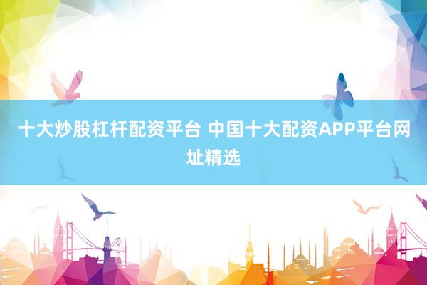 十大炒股杠杆配资平台 中国十大配资APP平台网址精选