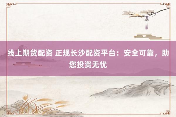 线上期货配资 正规长沙配资平台：安全可靠，助您投资无忧