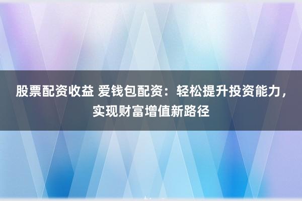 股票配资收益 爱钱包配资:轻松提升投资能力,实现财富增值新路径
