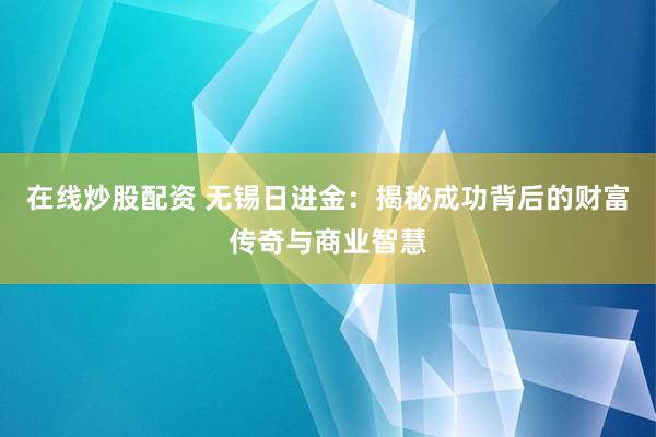 在线炒股配资 无锡日进金:揭秘成功背后的财富传奇与商业智慧