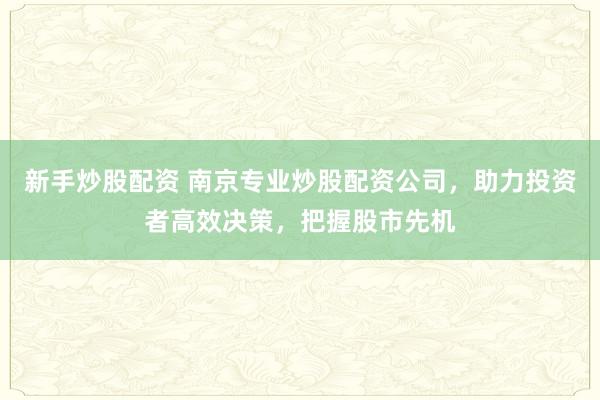 新手炒股配资 南京专业炒股配资公司，助力投资者高效决策，把握股市先机