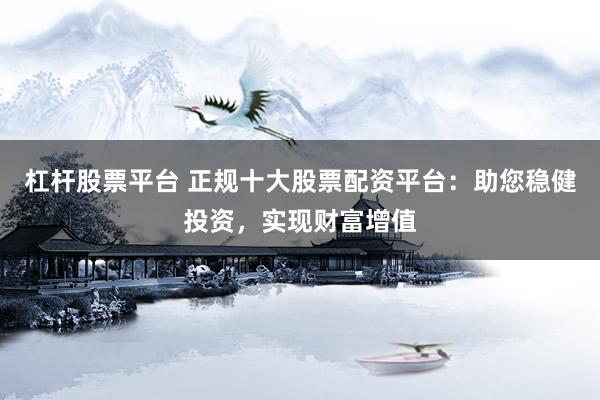 杠杆股票平台 正规十大股票配资平台：助您稳健投资，实现财富增值
