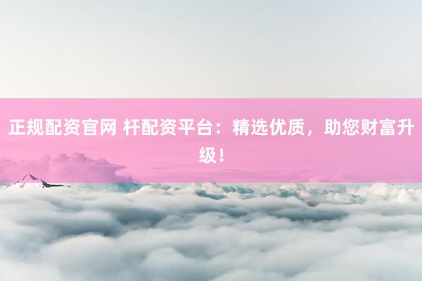 正规配资官网 杆配资平台:精选优质,助您财富升级!