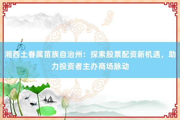 湘西土眷属苗族自治州:探索股票配资新机遇,助力投资者主办商场脉动