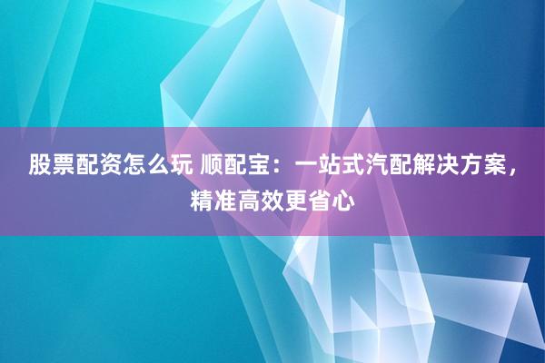 股票配资怎么玩 顺配宝:一站式汽配解决方案,精准高效更省心