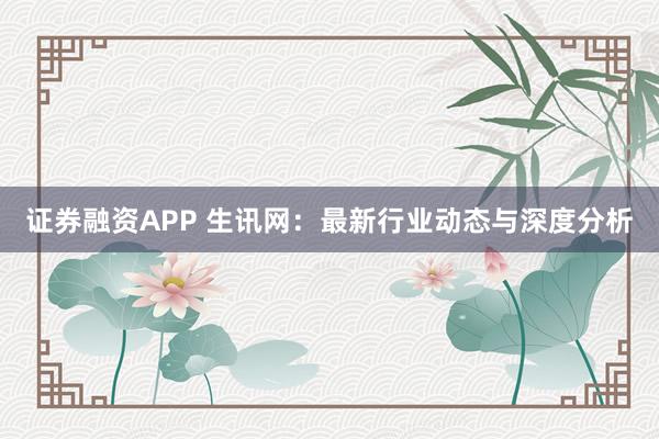 证券融资APP 生讯网：最新行业动态与深度分析