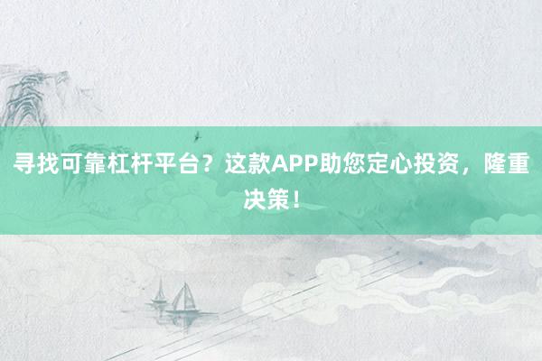 寻找可靠杠杆平台？这款APP助您定心投资，隆重决策！