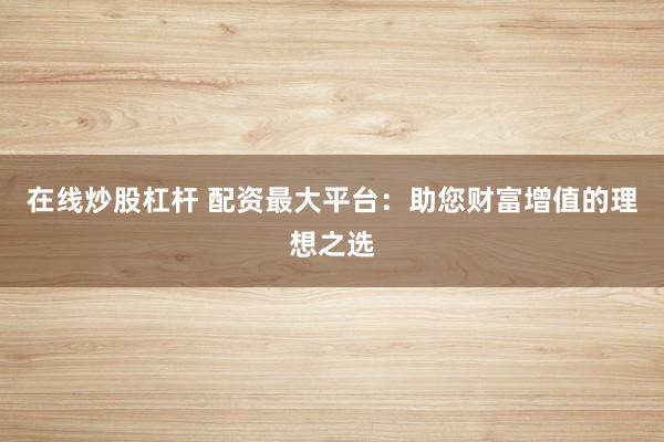 在线炒股杠杆 配资最大平台：助您财富增值的理想之选