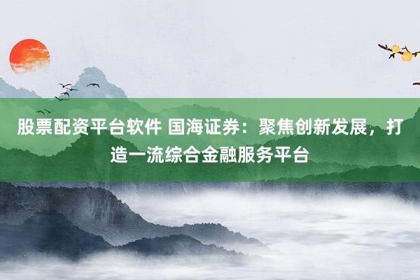 股票配资平台软件 国海证券：聚焦创新发展，打造一流综合金融服务平台