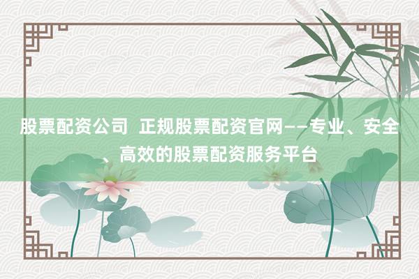 股票配资公司 正规股票配资官网——专业、安全、高效的股票配资服务平台