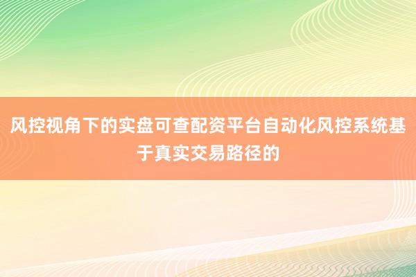 风控视角下的实盘可查配资平台自动化风控系统基于真实交易路径的