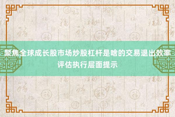 聚焦全球成长股市场炒股杠杆是啥的交易退出效率评估执行层面提示