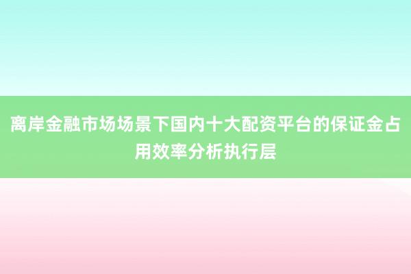 离岸金融市场场景下国内十大配资平台的保证金占用效率分析执行层