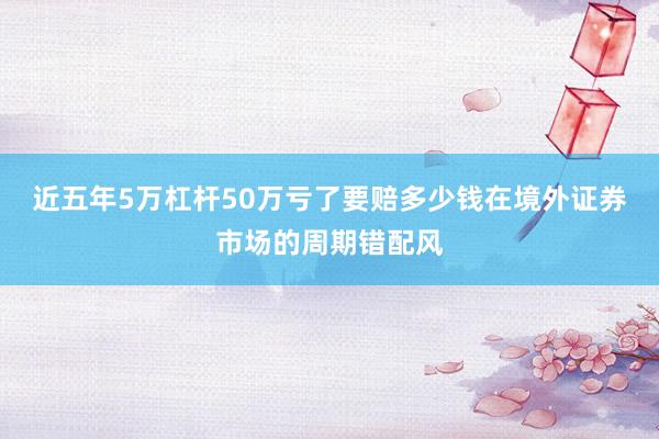 近五年5万杠杆50万亏了要赔多少钱在境外证券市场的周期错配风