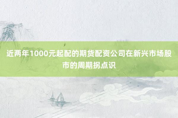 近两年1000元起配的期货配资公司在新兴市场股市的周期拐点识