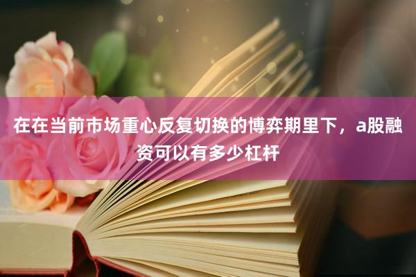 在在当前市场重心反复切换的博弈期里下，a股融资可以有多少杠杆