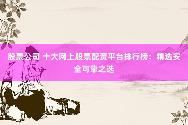 股票公司 十大网上股票配资平台排行榜:精选安全可靠之选