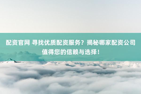 配资官网 寻找优质配资服务?揭秘哪家配资公司值得您的信赖与选择!