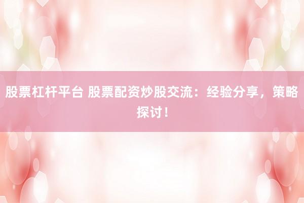 股票杠杆平台 股票配资炒股交流:经验分享,策略探讨!