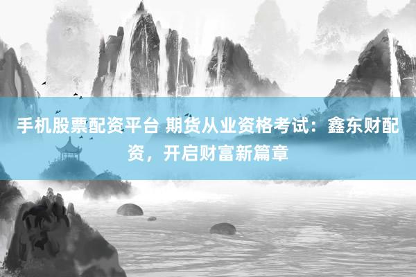 手机股票配资平台 期货从业资格考试：鑫东财配资，开启财富新篇章