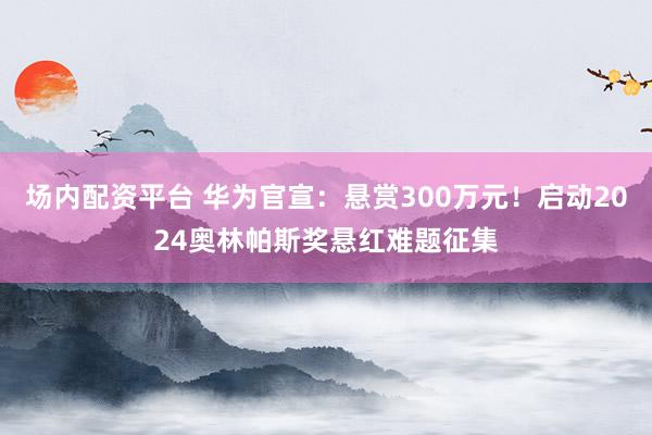 场内配资平台 华为官宣：悬赏300万元！启动2024奥林帕斯奖悬红难题征集