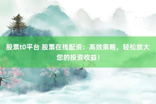 股票t0平台 股票在线配资：高效策略，轻松放大您的投资收益！