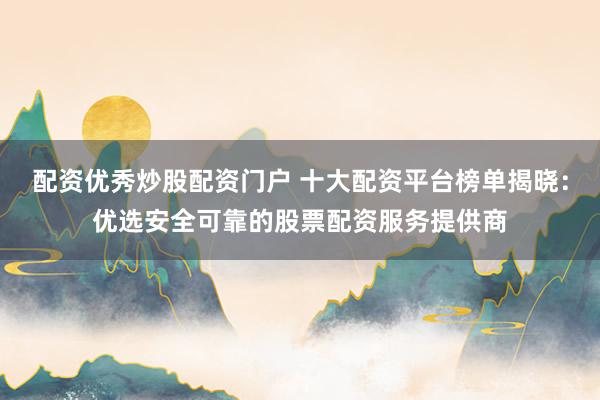 配资优秀炒股配资门户 十大配资平台榜单揭晓：优选安全可靠的股票配资服务提供商