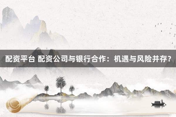 配资平台 配资公司与银行合作：机遇与风险并存？