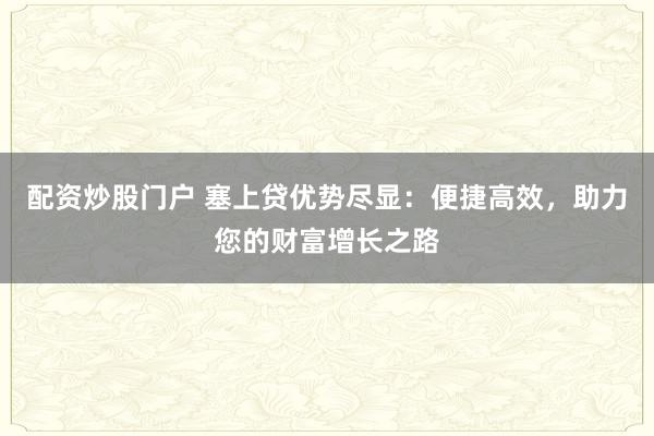 配资炒股门户 塞上贷优势尽显：便捷高效，助力您的财富增长之路
