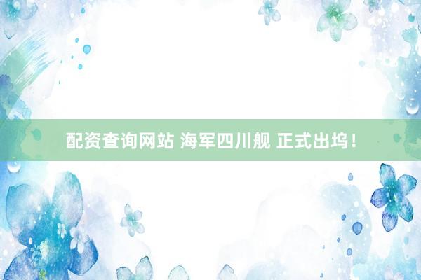 配资查询网站 海军四川舰 正式出坞！