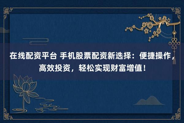 在线配资平台 手机股票配资新选择：便捷操作，高效投资，轻松实现财富增值！