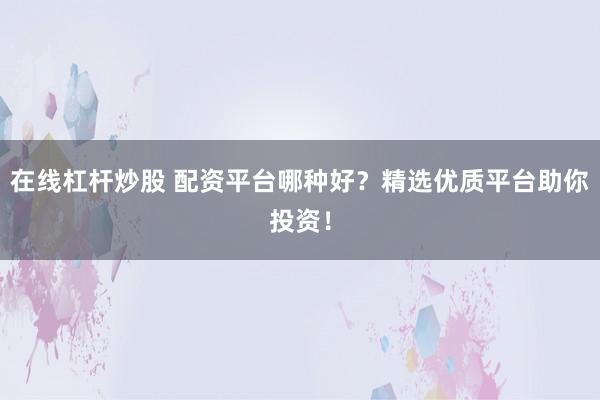 在线杠杆炒股 配资平台哪种好？精选优质平台助你投资！