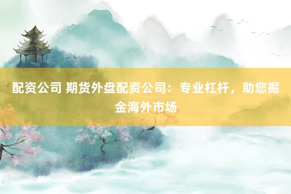 配资公司 期货外盘配资公司:专业杠杆,助您掘金海外市场
