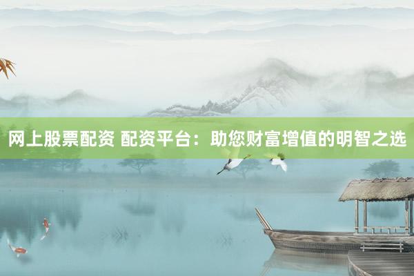 网上股票配资 配资平台：助您财富增值的明智之选