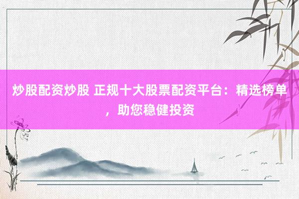 炒股配资炒股 正规十大股票配资平台：精选榜单，助您稳健投资