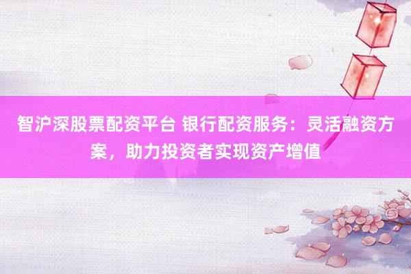 智沪深股票配资平台 银行配资服务：灵活融资方案，助力投资者实现资产增值