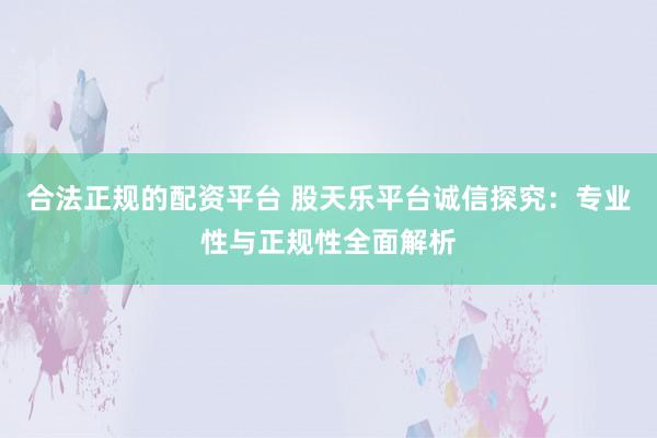 合法正规的配资平台 股天乐平台诚信探究：专业性与正规性全面解析