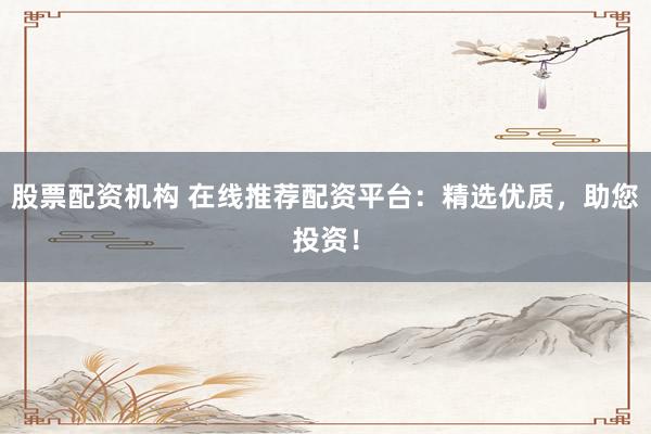 股票配资机构 在线推荐配资平台：精选优质，助您投资！