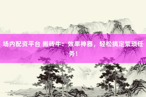场内配资平台 搬砖牛:效率神器,轻松搞定繁琐任务!