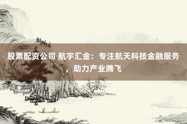 股票配资公司 航宇汇金:专注航天科技金融服务,助力产业腾飞