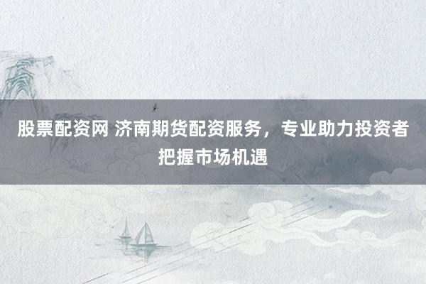 股票配资网 济南期货配资服务，专业助力投资者把握市场机遇