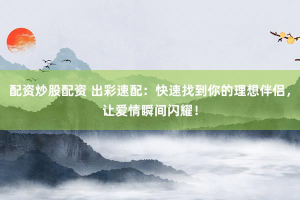 配资炒股配资 出彩速配:快速找到你的理想伴侣,让爱情瞬间闪耀!