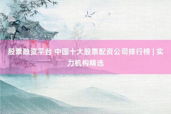 股票融资平台 中国十大股票配资公司排行榜 | 实力机构精选