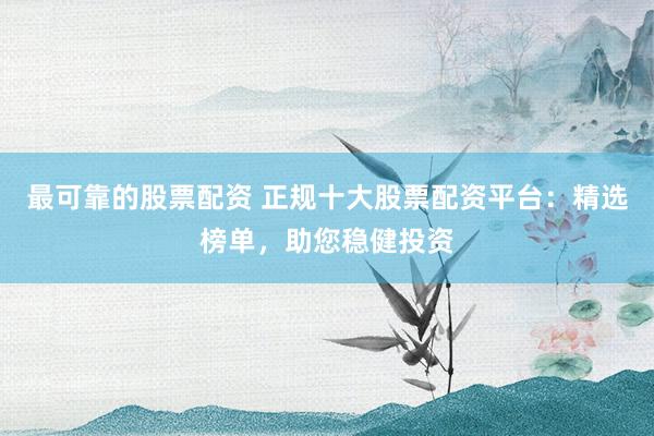 最可靠的股票配资 正规十大股票配资平台:精选榜单,助您稳健投资