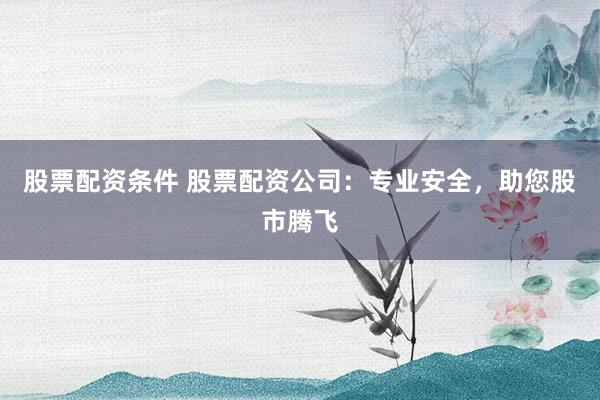 股票配资条件 股票配资公司：专业安全，助您股市腾飞