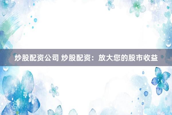 炒股配资公司 炒股配资：放大您的股市收益